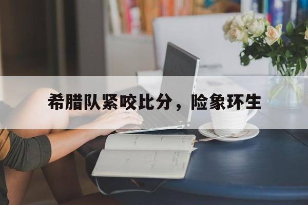od体育官网-希腊队紧咬比分，险象环生的简单介绍